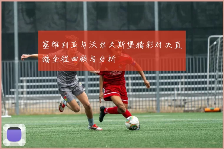 塞维利亚与沃尔夫斯堡精彩对决直播全程回顾与分析