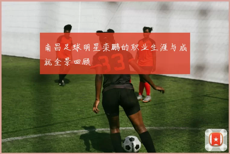 南昌足球明星栾鹏的职业生涯与成就全景回顾
