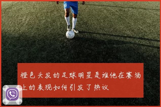 橙色头发的足球明星是谁他在赛场上的表现如何引发了热议