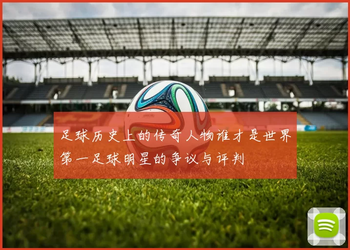 足球历史上的传奇人物谁才是世界第一足球明星的争议与评判