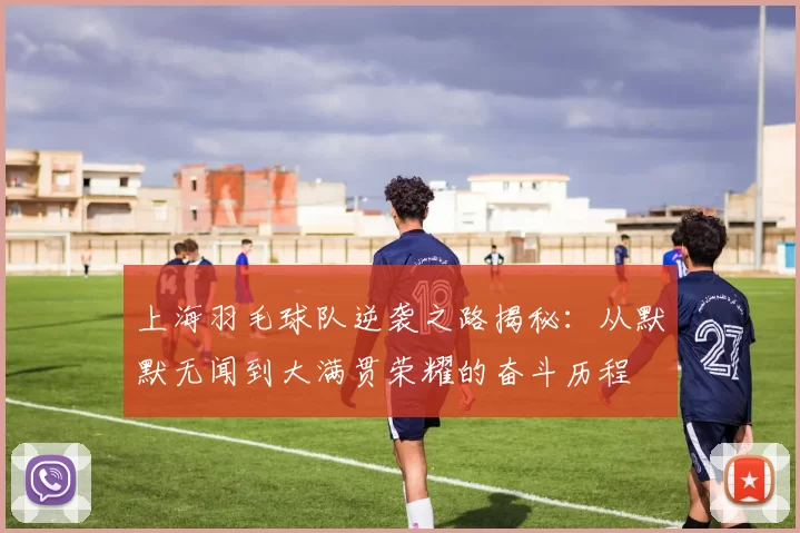 上海羽毛球队逆袭之路揭秘：从默默无闻到大满贯荣耀的奋斗历程
