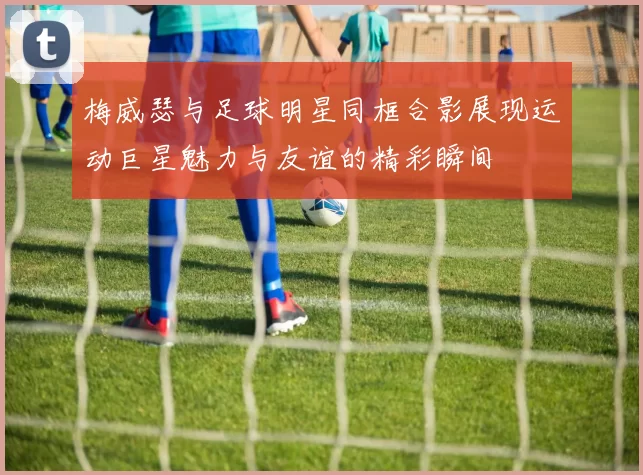 梅威瑟与足球明星同框合影展现运动巨星魅力与友谊的精彩瞬间