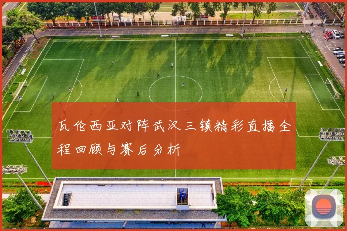 瓦伦西亚对阵武汉三镇精彩直播全程回顾与赛后分析