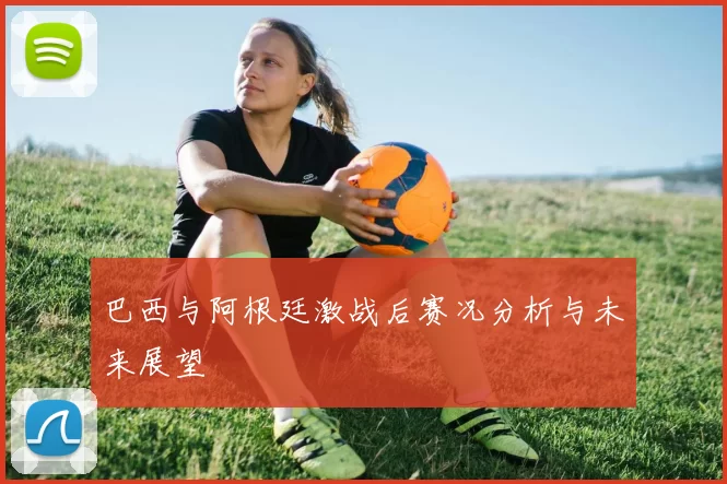 巴西与阿根廷激战后赛况分析与未来展望