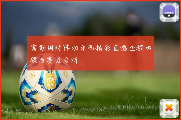 富勒姆对阵切尔西精彩直播全程回顾与赛后分析