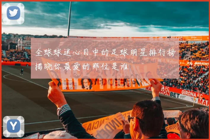 全球球迷心目中的足球明星排行榜揭晓你最爱的那位是谁