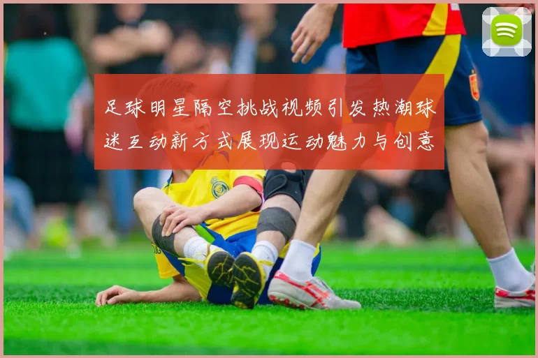 足球明星隔空挑战视频引发热潮球迷互动新方式展现运动魅力与创意