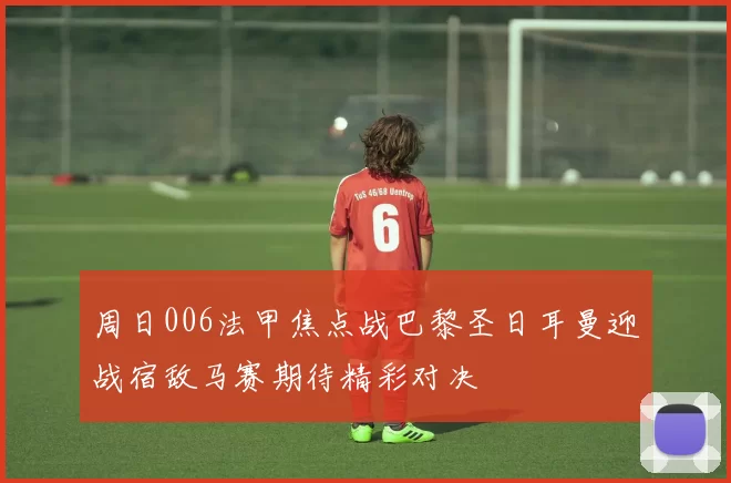 周日006法甲焦点战巴黎圣日耳曼迎战宿敌马赛期待精彩对决