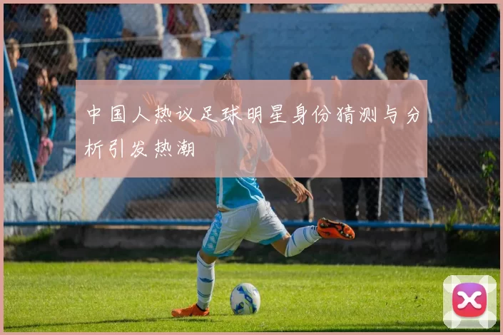 中国人热议足球明星身份猜测与分析引发热潮