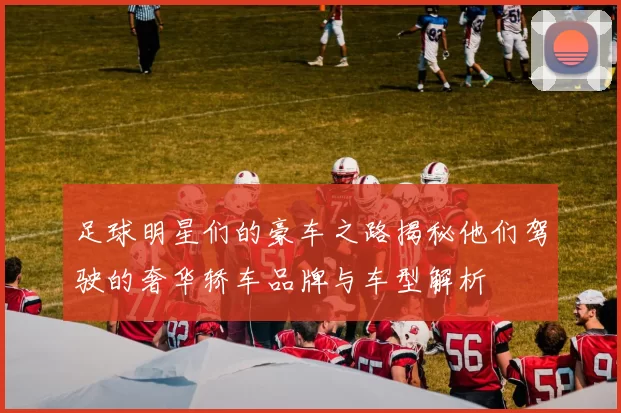 足球明星们的豪车之路揭秘他们驾驶的奢华轿车品牌与车型解析
