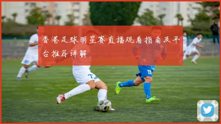 香港足球明星赛直播观看指南及平台推荐详解