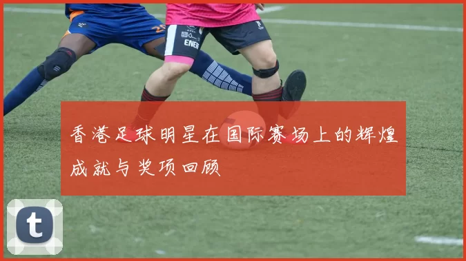 香港足球明星在国际赛场上的辉煌成就与奖项回顾