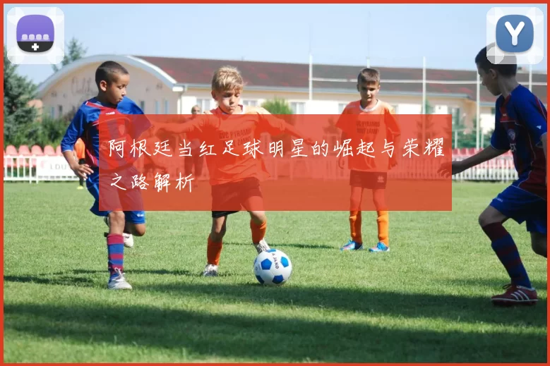 阿根廷当红足球明星的崛起与荣耀之路解析