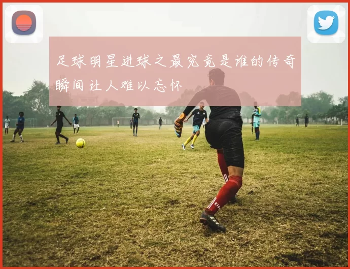 足球明星进球之最究竟是谁的传奇瞬间让人难以忘怀