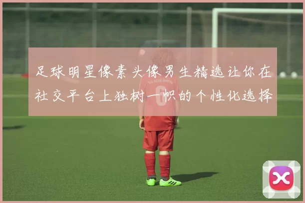 足球明星像素头像男生精选让你在社交平台上独树一帜的个性化选择