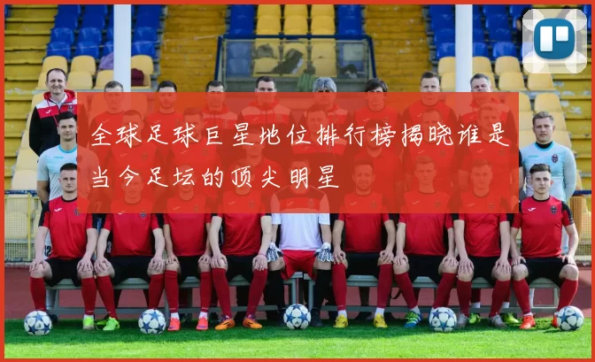 全球足球巨星地位排行榜揭晓谁是当今足坛的顶尖明星
