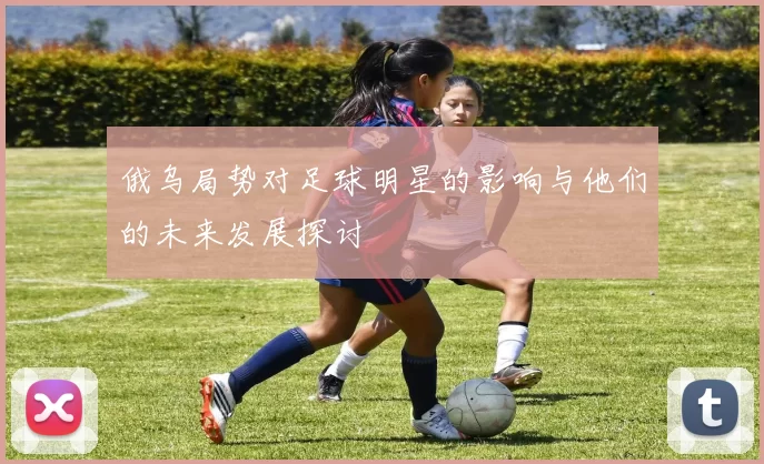 俄乌局势对足球明星的影响与他们的未来发展探讨