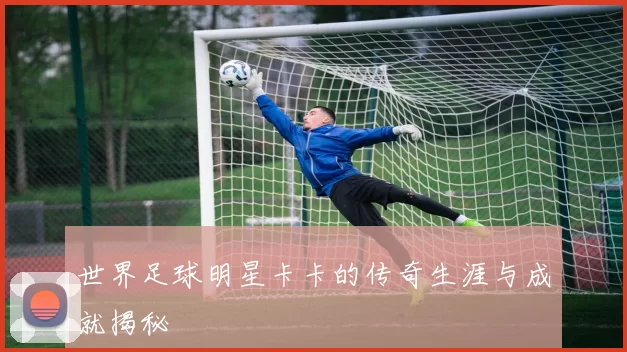 世界足球明星卡卡的传奇生涯与成就揭秘