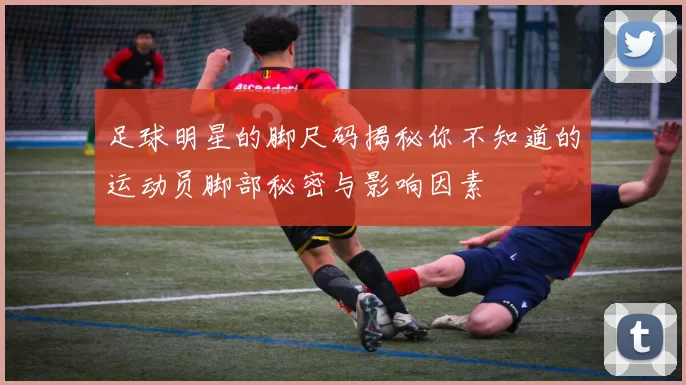 足球明星的脚尺码揭秘你不知道的运动员脚部秘密与影响因素