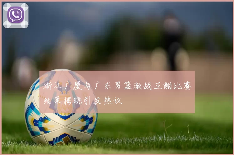 浙江广厦与广东男篮激战正酣比赛结果揭晓引发热议