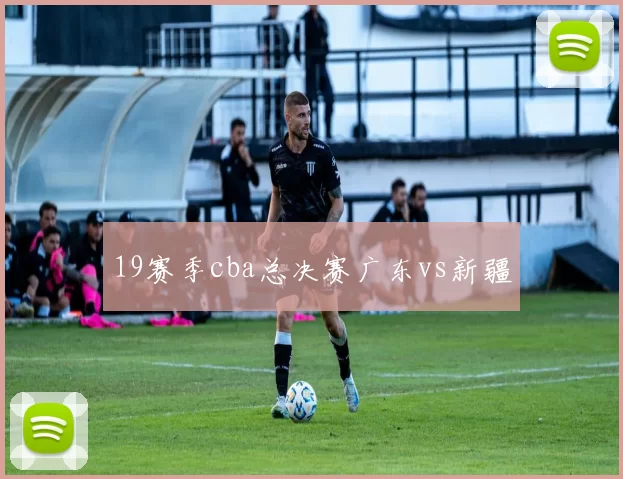 19赛季cba总决赛广东vs新疆