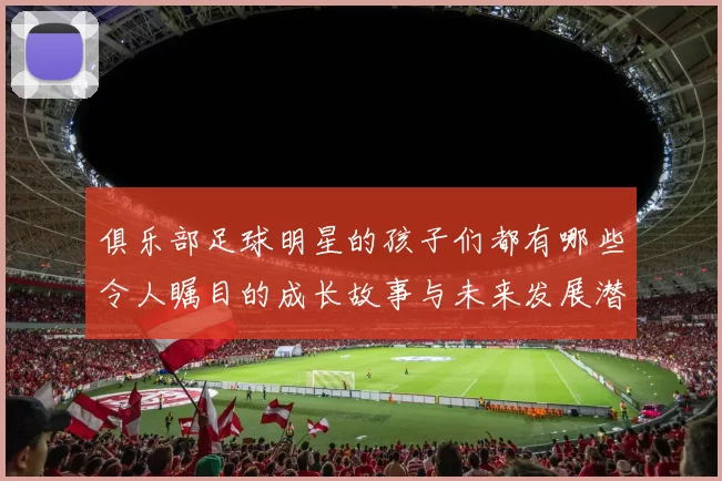 俱乐部足球明星的孩子们都有哪些令人瞩目的成长故事与未来发展潜力