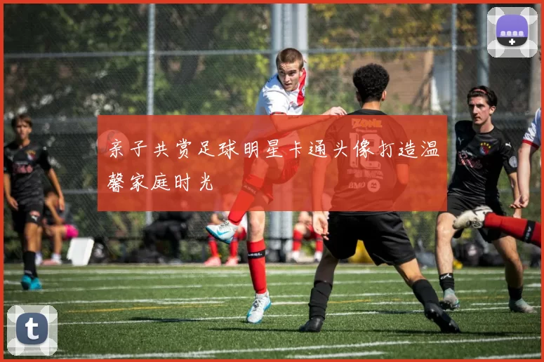 亲子共赏足球明星卡通头像打造温馨家庭时光