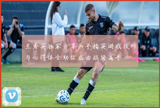 王秀英独家分享和平精英游戏技巧与心得体会助你成为战场高手
