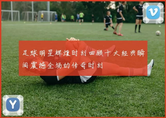 足球明星辉煌时刻回顾十大经典瞬间震撼全场的传奇时刻