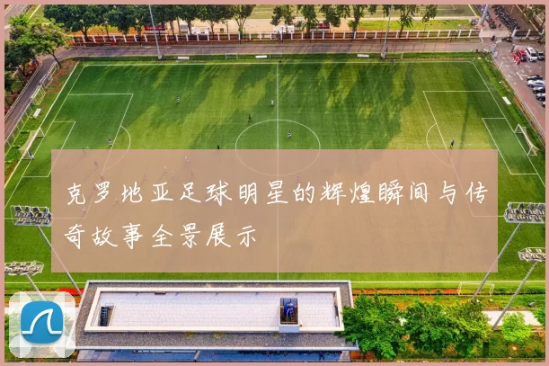 克罗地亚足球明星的辉煌瞬间与传奇故事全景展示
