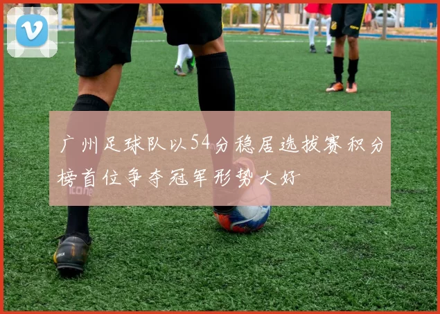 广州足球队以54分稳居选拔赛积分榜首位争夺冠军形势大好