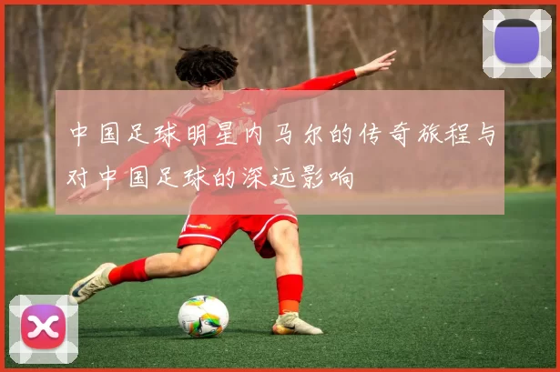中国足球明星内马尔的传奇旅程与对中国足球的深远影响