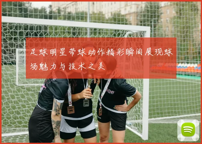 足球明星带球动作精彩瞬间展现球场魅力与技术之美