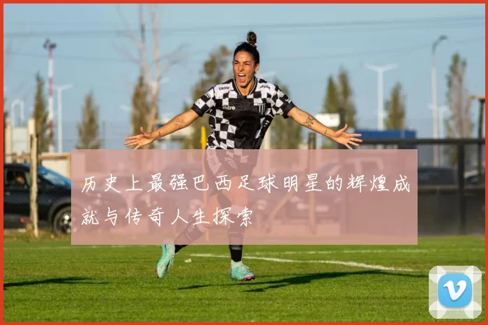 历史上最强巴西足球明星的辉煌成就与传奇人生探索