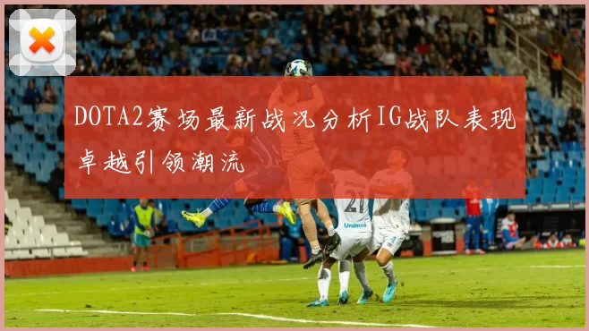 DOTA2赛场最新战况分析IG战队表现卓越引领潮流