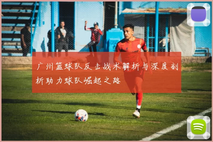 广州篮球队反击战术解析与深度剖析助力球队崛起之路
