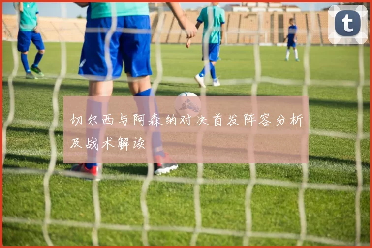 切尔西与阿森纳对决首发阵容分析及战术解读