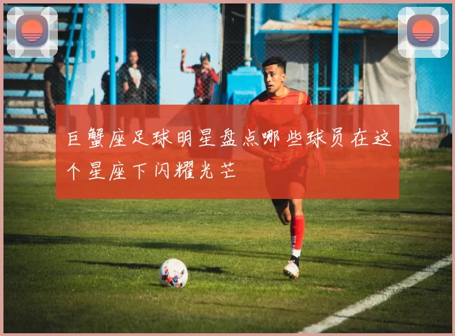 巨蟹座足球明星盘点哪些球员在这个星座下闪耀光芒