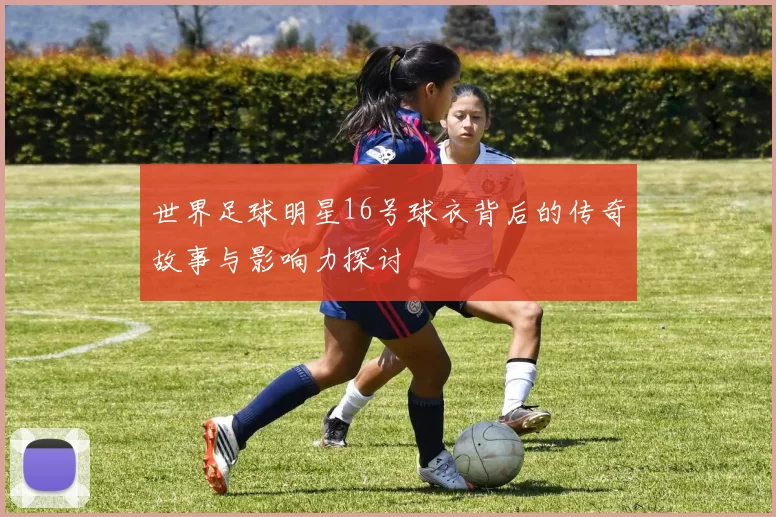 世界足球明星16号球衣背后的传奇故事与影响力探讨