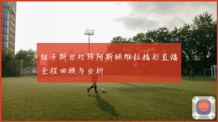 纽卡斯尔对阵阿斯顿维拉精彩直播全程回顾与分析