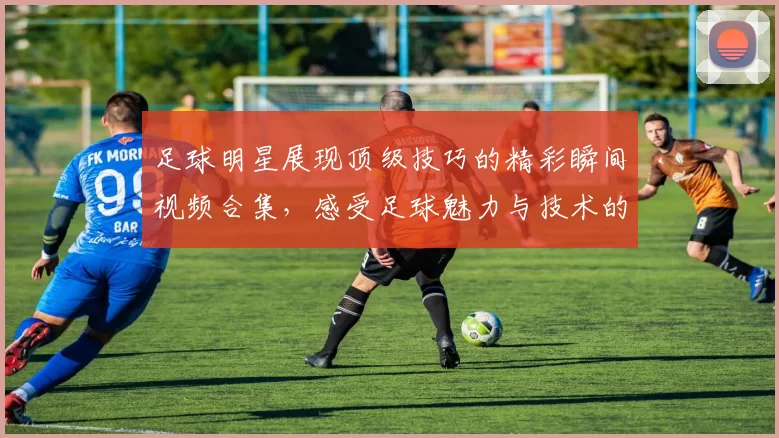 足球明星展现顶级技巧的精彩瞬间视频合集，感受足球魅力与技术的完美结合