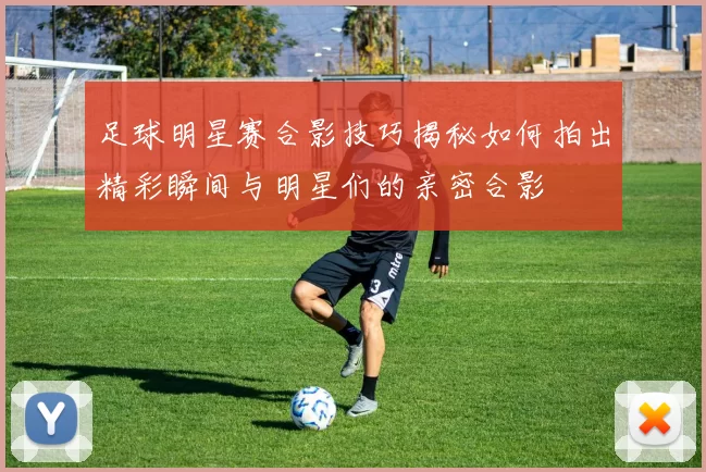 足球明星赛合影技巧揭秘如何拍出精彩瞬间与明星们的亲密合影