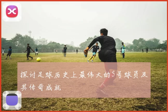 探讨足球历史上最伟大的5号球员及其传奇成就