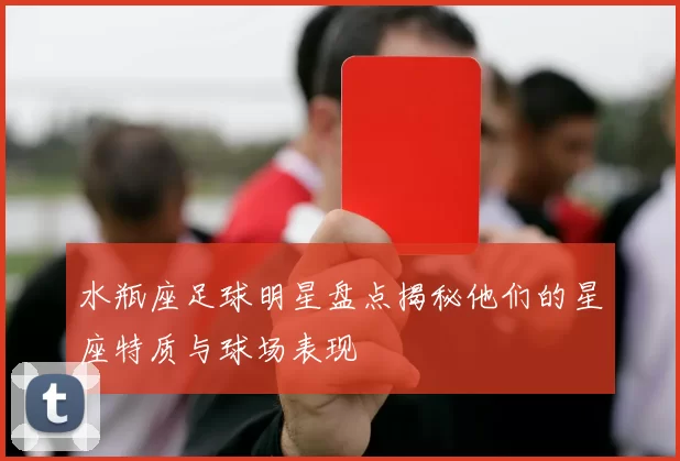 水瓶座足球明星盘点揭秘他们的星座特质与球场表现