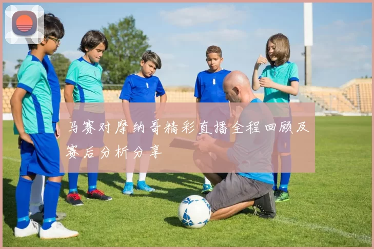 马赛对摩纳哥精彩直播全程回顾及赛后分析分享