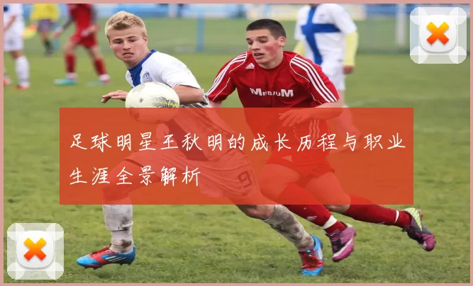 足球明星王秋明的成长历程与职业生涯全景解析