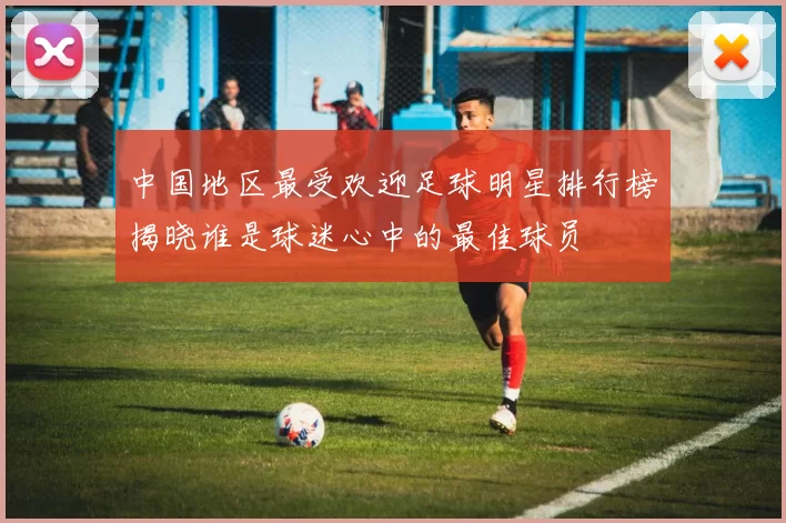 中国地区最受欢迎足球明星排行榜揭晓谁是球迷心中的最佳球员