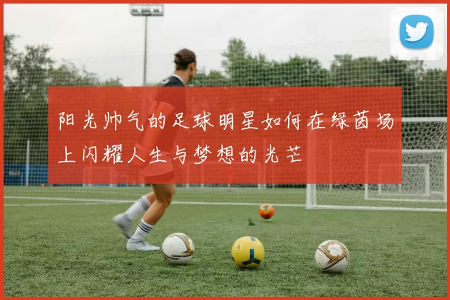 阳光帅气的足球明星如何在绿茵场上闪耀人生与梦想的光芒