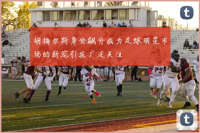胡梅尔斯身价飙升成为足球明星市场的新宠引发广泛关注