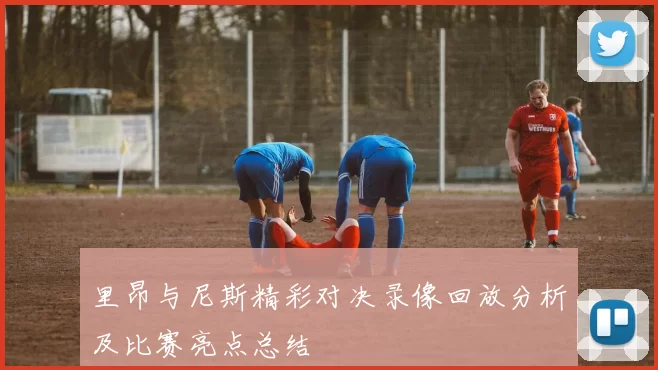 里昂与尼斯精彩对决录像回放分析及比赛亮点总结